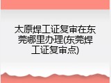 太原焊工证复审在东莞哪里办理(东莞焊工证复审点)