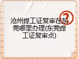 沧州焊工证复审在东莞哪里办理(东莞焊工证复审点)