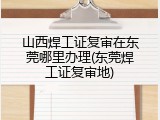 山西焊工证复审在东莞哪里办理(东莞焊工证复审地)