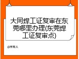 大同焊工证复审在东莞哪里办理(东莞焊工证复审点)