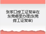 张家口焊工证复审在东莞哪里办理(东莞焊工证复审)