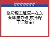 临汾焊工证复审在东莞哪里办理(东莞焊工证复审)