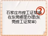 石家庄市焊工证复审在东莞哪里办理(东莞焊工证复审)