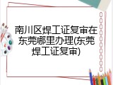 南川区焊工证复审在东莞哪里办理(东莞焊工证复审)