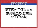 梁平区焊工证复审在东莞哪里办理(东莞焊工证复审)