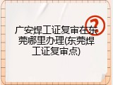广安焊工证复审在东莞哪里办理(东莞焊工证复审点)