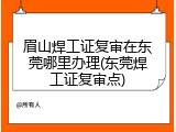眉山焊工证复审在东莞哪里办理(东莞焊工证复审点)