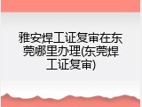 雅安焊工证复审在东莞哪里办理(东莞焊工证复审)