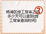 杨浦区焊工复审之后多少天可以查到(焊工复审查询时间)