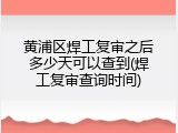 黄浦区焊工复审之后多少天可以查到(焊工复审查询时间)