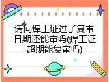 请问焊工证过了复审日期还能审吗(焊工证超期能复审吗)