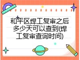 和平区焊工复审之后多少天可以查到(焊工复审查询时间)