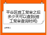 平谷区焊工复审之后多少天可以查到(焊工复审查询时间)