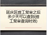 延庆区焊工复审之后多少天可以查到(焊工复审查询时效)