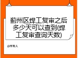 蓟州区焊工复审之后多少天可以查到(焊工复审查询天数)
