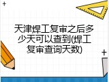 天津焊工复审之后多少天可以查到(焊工复审查询天数)