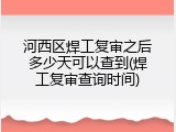 河西区焊工复审之后多少天可以查到(焊工复审查询时间)