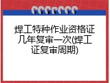 焊工特种作业资格证几年复审一次(焊工证复审周期)