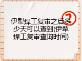 伊犁焊工复审之后多少天可以查到(伊犁焊工复审查询时间)