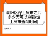 朝阳区焊工复审之后多少天可以查到(焊工复审查询时间)