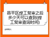 昌平区焊工复审之后多少天可以查到(焊工复审查询时间)