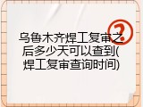 乌鲁木齐焊工复审之后多少天可以查到(焊工复审查询时间)