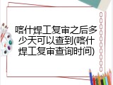 喀什焊工复审之后多少天可以查到(喀什焊工复审查询时间)
