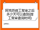 阿克苏焊工复审之后多少天可以查到(焊工复审查询时间)