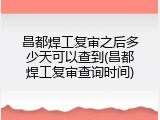 昌都焊工复审之后多少天可以查到(昌都焊工复审查询时间)