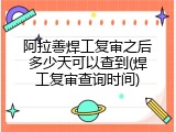 阿拉善焊工复审之后多少天可以查到(焊工复审查询时间)
