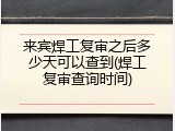 来宾焊工复审之后多少天可以查到(焊工复审查询时间)
