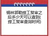 锡林郭勒焊工复审之后多少天可以查到(焊工复审查询时间)