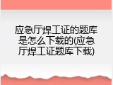 应急厅焊工证的题库是怎么下载的(应急厅焊工证题库下载)