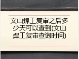 文山焊工复审之后多少天可以查到(文山焊工复审查询时间)
