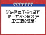 延庆区焊工操作证理论一共多少道题(焊工证理论题量)
