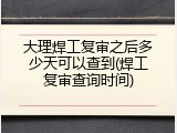 大理焊工复审之后多少天可以查到(焊工复审查询时间)