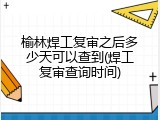 榆林焊工复审之后多少天可以查到(焊工复审查询时间)