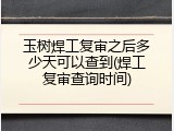 玉树焊工复审之后多少天可以查到(焊工复审查询时间)