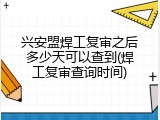 兴安盟焊工复审之后多少天可以查到(焊工复审查询时间)