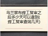 乌兰察布焊工复审之后多少天可以查到(焊工复审查询几天)