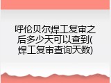 呼伦贝尔焊工复审之后多少天可以查到(焊工复审查询天数)