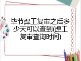 毕节焊工复审之后多少天可以查到(焊工复审查询时间)