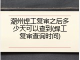 潮州焊工复审之后多少天可以查到(焊工复审查询时间)