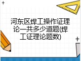 河东区焊工操作证理论一共多少道题(焊工证理论题数)