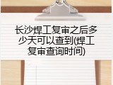 长沙焊工复审之后多少天可以查到(焊工复审查询时间)