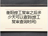 衡阳焊工复审之后多少天可以查到(焊工复审查询时间)