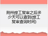 荆州焊工复审之后多少天可以查到(焊工复审查询时间)