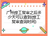 广州焊工复审之后多少天可以查到(焊工复审查询时间)
