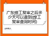 广东焊工复审之后多少天可以查到(焊工复审查询时间)