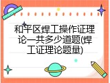 和平区焊工操作证理论一共多少道题(焊工证理论题量)
